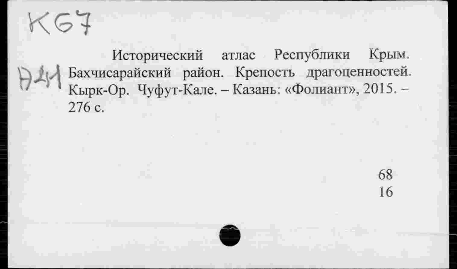 ﻿
Исторический атлас Республики Крым.
Г\ Лй Бахчисарайский район. Крепость драгоценностей.
Кырк-Ор. Чуфут-Кале. - Казань: «Фолиант», 2015. —
276 с.
68
16